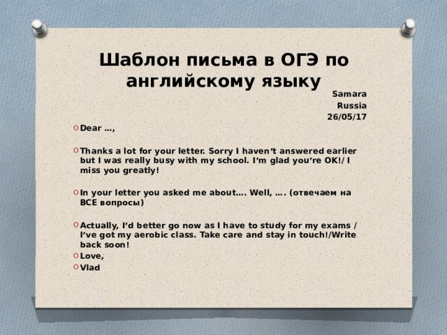 Шаблон письма в ОГЭ по английскому языку Samara Russia 26/05/17 Dear …,  Thanks a lot for your letter. Sorry I haven’t answered earlier but I was really busy with my school. I’m glad you’re OK!/ I miss you greatly!  In your letter you asked me about…. Well, …. (отвечаем на ВСЕ вопросы)  Actually, I’d better go now as I have to study for my exams / I’ve got my aerobic class. Take care and stay in touch!/Write back soon! Love, Vlad 