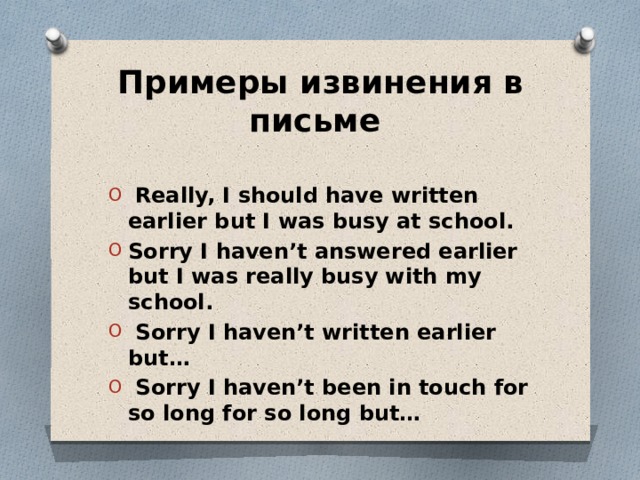 Примеры извинения в письме  Really, I should have written earlier but I was busy at school. Sorry I haven’t answered earlier but I was really busy with my school.  Sorry I haven’t written earlier but…  Sorry I haven’t been in touch for so long for so long but… 