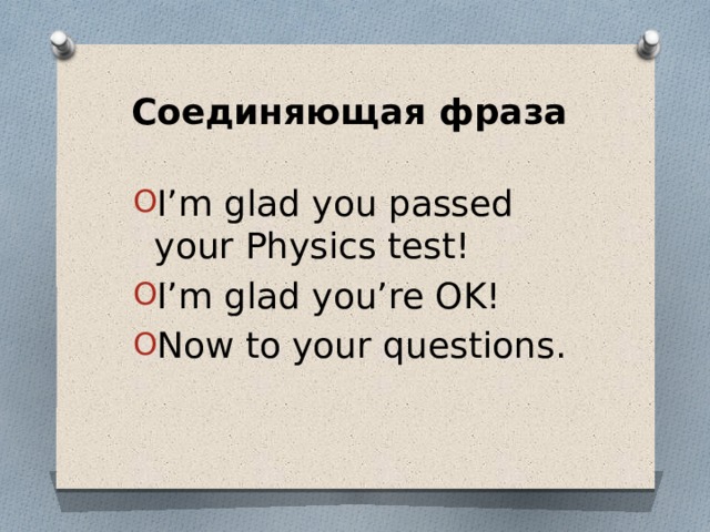 Соединяющая фраза I’m glad you passed your Physics test! I’m glad you’re OK! Now to your questions. 