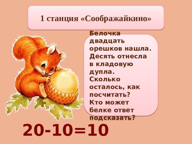 1 станция «Соображайкино» Белочка двадцать орешков нашла. Десять отнесла в кладовую дупла. Сколько осталось, как посчитать? Кто может белке ответ подсказать? 20-10=10 