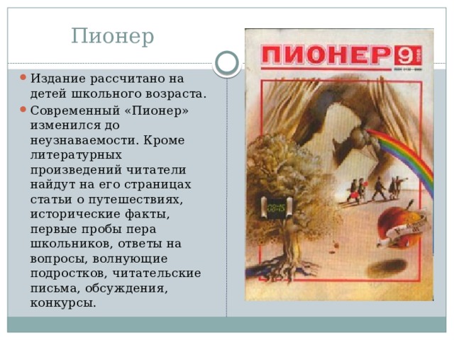 Пионер Издание рассчитано на детей школьного возраста. Современный «Пионер» изменился до неузнаваемости. Кроме литературных произведений читатели найдут на его страницах статьи о путешествиях, исторические факты, первые пробы пера школьников, ответы на вопросы, волнующие подростков, читательские письма, обсуждения, конкурсы. 