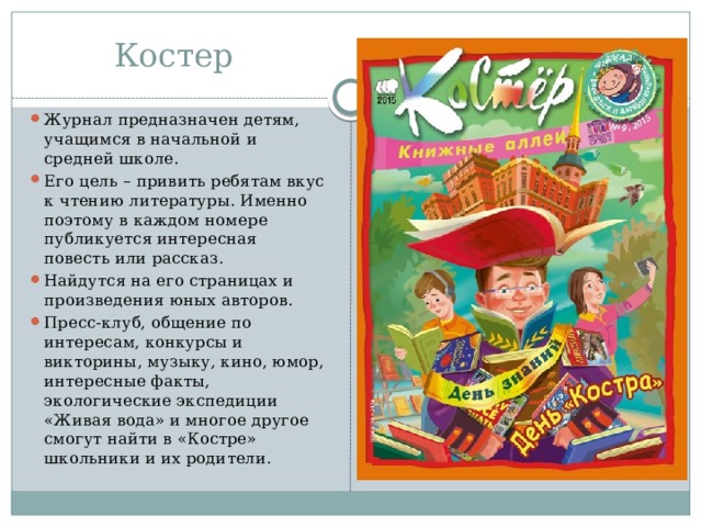Костер Журнал предназначен детям, учащимся в начальной и средней школе. Его цель – привить ребятам вкус к чтению литературы. Именно поэтому в каждом номере публикуется интересная повесть или рассказ. Найдутся на его страницах и произведения юных авторов. Пресс-клуб, общение по интересам, конкурсы и викторины, музыку, кино, юмор, интересные факты, экологические экспедиции «Живая вода» и многое другое смогут найти в «Костре» школьники и их родители. 