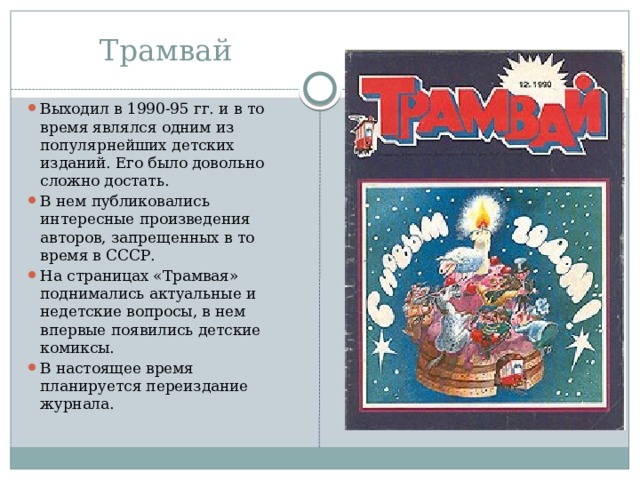 Трамвай Выходил в 1990-95 гг. и в то время являлся одним из популярнейших детских изданий. Его было довольно сложно достать. В нем публиковались интересные произведения авторов, запрещенных в то время в СССР. На страницах «Трамвая» поднимались актуальные и недетские вопросы, в нем впервые появились детские комиксы. В настоящее время планируется переиздание журнала. 