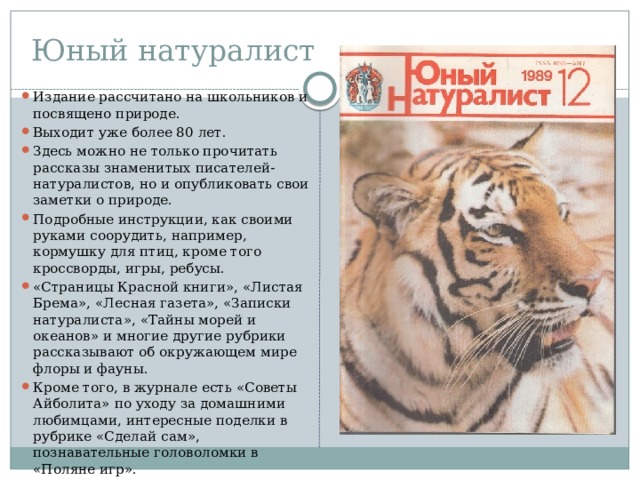 Юный натуралист Издание рассчитано на школьников и посвящено природе. Выходит уже более 80 лет. Здесь можно не только прочитать рассказы знаменитых писателей-натуралистов, но и опубликовать свои заметки о природе. Подробные инструкции, как своими руками соорудить, например, кормушку для птиц, кроме того кроссворды, игры, ребусы. «Страницы Красной книги», «Листая Брема», «Лесная газета», «Записки натуралиста», «Тайны морей и океанов» и многие другие рубрики рассказывают об окружающем мире флоры и фауны. Кроме того, в журнале есть «Советы Айболита» по уходу за домашними любимцами, интересные поделки в рубрике «Сделай сам», познавательные головоломки в «Поляне игр».  
