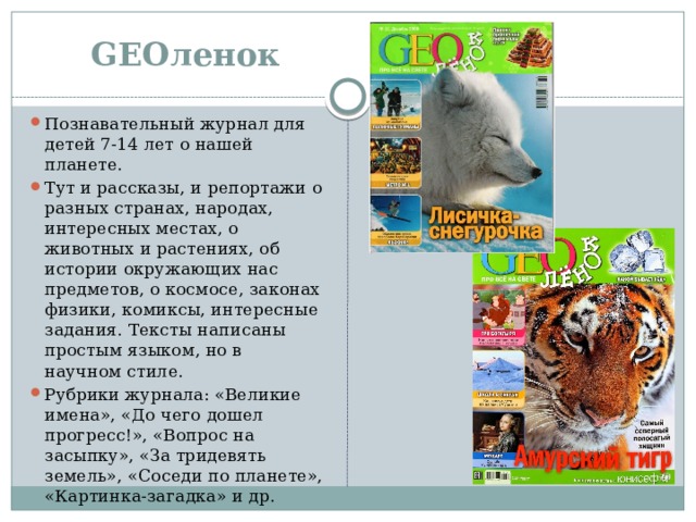 GEOленок Познавательный журнал для детей 7-14 лет о нашей планете. Тут и рассказы, и репортажи о разных странах, народах, интересных местах, о животных и растениях, об истории окружающих нас предметов, о космосе, законах физики, комиксы, интересные задания. Тексты написаны простым языком, но в научном стиле. Рубрики журнала: «Великие имена», «До чего дошел прогресс!», «Вопрос на засыпку», «За тридевять земель», «Соседи по планете», «Картинка-загадка» и др.  