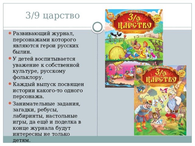 3/9 царство Развивающий журнал, персонажами которого являются герои русских былин. У детей воспитывается уважение к собственной культуре, русскому фольклору. Каждый выпуск посвящен истории какого-то одного персонажа. Занимательные задания, загадки, ребусы, лабиринты, настольные игры, да ещё и поделка в конце журнала будут интересны не только детям.  