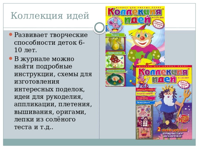 Коллекция идей Развивает творческие способности деток 6-10 лет. В журнале можно найти подробные инструкции, схемы для изготовления интересных поделок, идеи для рукоделия, аппликации, плетения, вышивания, оригами, лепки из солёного теста и т.д.. 