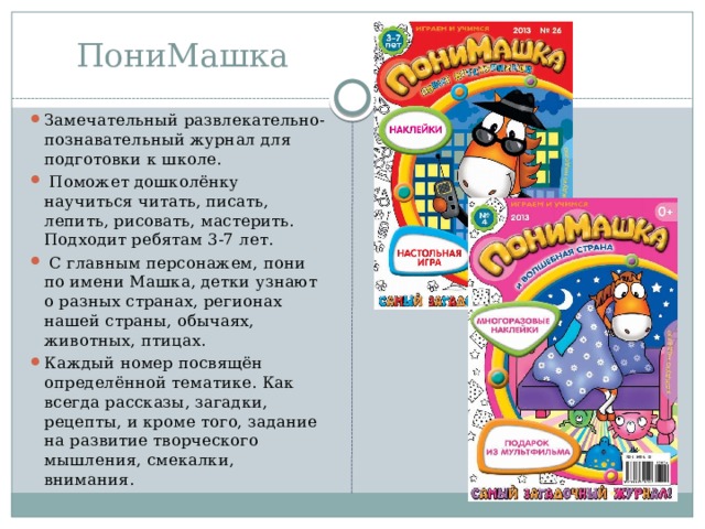 ПониМашка Замечательный развлекательно-познавательный журнал для подготовки к школе.  Поможет дошколёнку научиться читать, писать, лепить, рисовать, мастерить. Подходит ребятам 3-7 лет.  С главным персонажем, пони по имени Машка, детки узнают о разных странах, регионах нашей страны, обычаях, животных, птицах. Каждый номер посвящён определённой тематике. Как всегда рассказы, загадки, рецепты, и кроме того, задание на развитие творческого мышления, смекалки, внимания. 