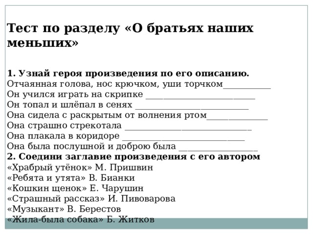 Тест по разделу «О братьях наших меньших» 1. Узнай героя произведения по его описанию. Отчаянная голова, нос крючком, уши торчком___________ Он учился играть на скрипке _________________________ Он топал и шлёпал в сенях __________________________ Она сидела с раскрытым от волнения ртом______________ Она страшно стрекотала _____________________________ Она плакала в коридоре ____________________________ Она была послушной и доброю была __________________ 2. Соедини заглавие произведения с его автором «Храбрый утёнок» М. Пришвин «Ребята и утята» В. Бианки «Кошкин щенок» Е. Чарушин «Страшный рассказ» И. Пивоварова «Музыкант» В. Берестов «Жила-была собака» Б. Житков 