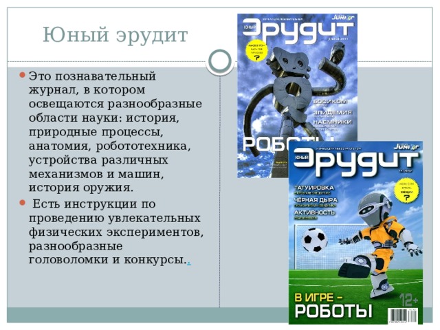 Юный эрудит Это познавательный журнал, в котором освещаются разнообразные области науки: история, природные процессы, анатомия, робототехника, устройства различных механизмов и машин, история оружия.  Есть инструкции по проведению увлекательных физических экспериментов, разнообразные головоломки и конкурсы. . 