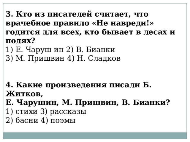 3. Кто из писателей считает, что врачебное правило «Не навреди!» годится для всех, кто бывает в лесах и полях? 1) Е. Чаруш ин 2) В. Бианки 3) М. Пришвин 4) Н. Сладков 4. Какие произведения писали Б. Житков, Е. Чарушин, М. Пришвин, В. Бианки? 1) стихи 3) рассказы 2) басни 4) поэмы 