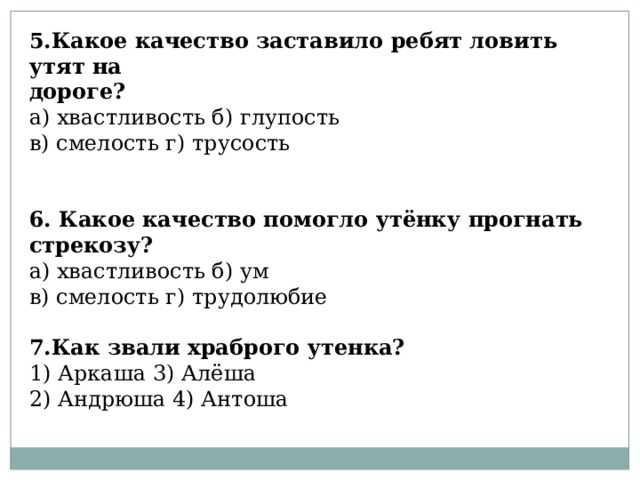 5.Какое качество заставило ребят ловить утят на дороге? а) хвастливость б) глупость  в) смелость г) трусость 6. Какое качество помогло утёнку прогнать стрекозу? а) хвастливость б) ум  в) смелость г) трудолюбие  7.Как звали храброго утенка? 1) Аркаша 3) Алёша 2) Андрюша 4) Антоша 