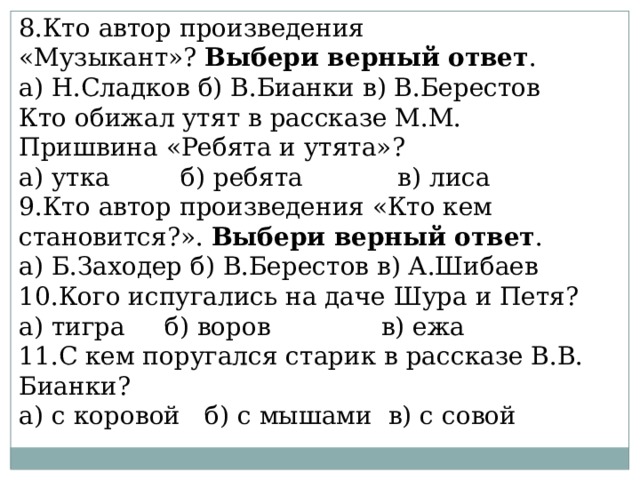 8.Кто автор произведения «Музыкант»?  Выбери верный ответ . а) Н.Сладков б) В.Бианки в) В.Берестов Кто обижал утят в рассказе М.М. Пришвина «Ребята и утята»? а) утка         б) ребята            в) лиса 9.Кто автор произведения «Кто кем становится?».  Выбери верный ответ . а) Б.Заходер б) В.Берестов в) А.Шибаев 10.Кого испугались на даче Шура и Петя? а) тигра     б) воров              в) ежа 11.С кем поругался старик в рассказе В.В. Бианки? а) с коровой   б) с мышами  в) с совой                               
