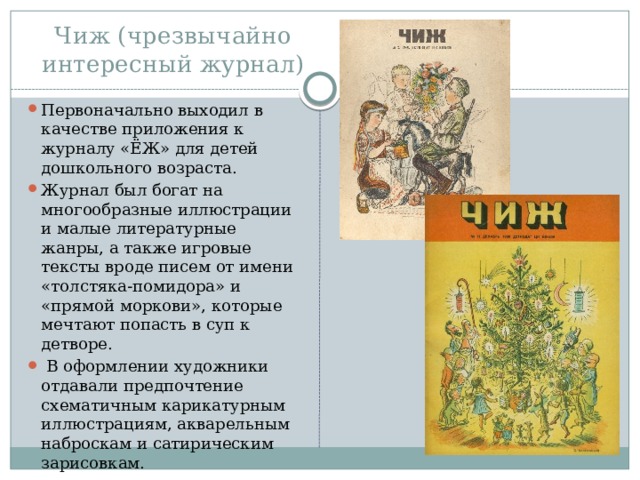 Чиж (чрезвычайно интересный журнал) Первоначально выходил в качестве приложения к журналу «ЁЖ» для детей дошкольного возраста. Журнал был богат на многообразные иллюстрации и малые литературные жанры, а также игровые тексты вроде писем от имени «толстяка-помидора» и «прямой моркови», которые мечтают попасть в суп к детворе.  В оформлении художники отдавали предпочтение схематичным карикатурным иллюстрациям, акварельным наброскам и сатирическим зарисовкам. 