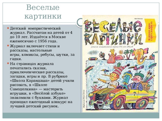 Веселые картинки Детский  юмористический журнал. Рассчитан на детей от 4 до 10 лет. Издаётся в Москве ежемесячно с 1956 года. Журнал включает стихи и рассказы, настольные игры, комиксы, ребусы, шутки, загадки. На страницах журнала печатались сказки, приключенческие рассказы, загадки, игры и пр. В рубрике «Школа Карандаша» детей учили рисовать, в «Школе Самоделкина» — мастерить игрушки, в «Весёлой азбуке» знакомили с буквами. Журнал проводил ежегодный конкурс на лучший детский рисунок. 