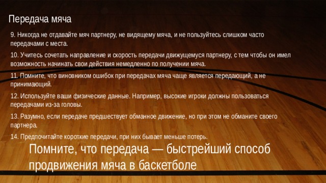 Передача мяча   9. Никогда не отдавайте мяч партнеру, не видящему мяча, и не пользуйтесь слишком часто передачами с места. 10. Учитесь сочетать направление и скорость передачи движущемуся партнеру, с тем чтобы он имел возможность начинать свои действия немедленно по получении мяча. 11. Помните, что виновником ошибок при передачах мяча чаще является передающий, а не принимающий. 12. Используйте ваши физические данные. Например, высокие игроки должны пользоваться передачами из-за головы. 13. Разумно, если передаче предшествует обманное движение, но при этом не обманите своего партнера. 14. Предпочитайте короткие передачи, при них бывает меньше потерь. Помните, что передача — быстрейший способ продвижения мяча в баскетболе 