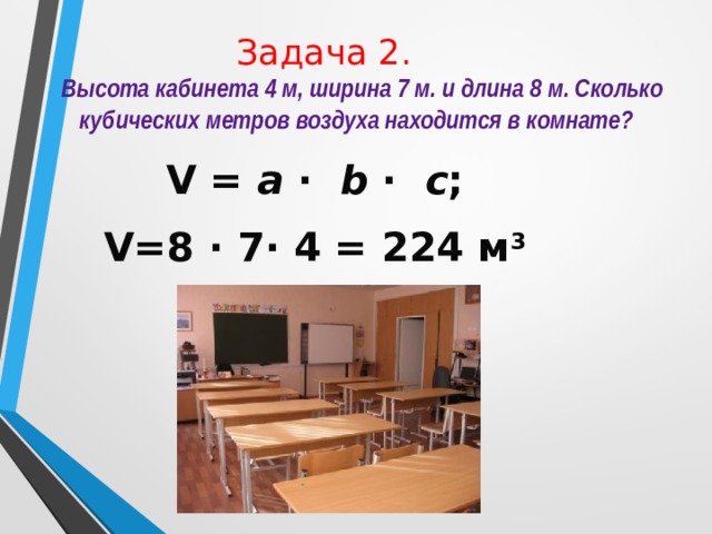 Задача 2.  Высота кабинета 4 м, ширина 7 м. и длина 8 м. Сколько кубических метров воздуха находится в комнате? V = a · b · с ; V=8 · 7· 4 = 224 м 3 