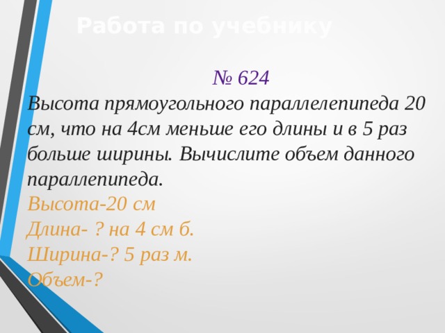 Работа по учебнику  № 624 Высота прямоугольного параллелепипеда 20 см, что на 4см меньше его длины и в 5 раз больше ширины. Вычислите объем данного параллепипеда. Высота-20 см Длина- ? на 4 см б. Ширина-? 5 раз м. Объем-? 