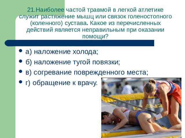 21.Наиболее частой травмой в легкой атлетике служит растяжение мышц или связок голеностопного (коленного) сустава . Какое из перечисленных действий является неправильным при оказании помощи? а) наложение холода; б) наложение тугой повязки; в) согревание поврежденного места; г) обращение к врачу. 