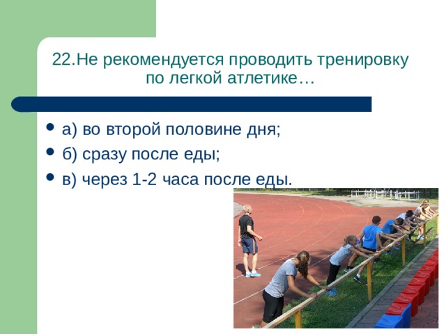 22.Не рекомендуется проводить тренировку по легкой атлетике… а) во второй половине дня; б) сразу после еды; в) через 1-2 часа после еды. 