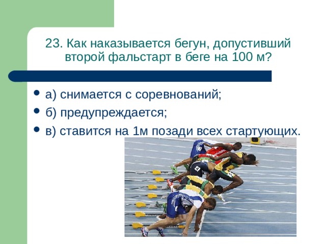 23. Как наказывается бегун, допустивший второй фальстарт в беге на 100 м? а) снимается с соревнований; б) предупреждается; в) ставится на 1м позади всех стартующих. 