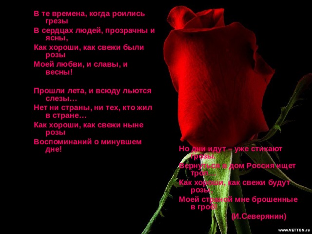 В те времена, когда роились грезы В сердцах людей, прозрачны и ясны, Как хороши, как свежи были розы Моей любви, и славы, и весны!  Прошли лета, и всюду льются слезы… Нет ни страны, ни тех, кто жил в стране… Как хороши, как свежи ныне розы Воспоминаний о минувшем дне! Но дни идут – уже стихают грозы. Вернуться в дом Россия ищет троп… Как хороши, как свежи будут розы, Моей страной мне брошенные в гроб!  (И.Северянин) 