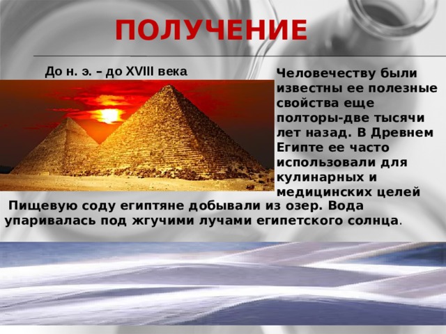  ПОЛУЧЕНИЕ  До н. э. – до XVIII века Человечеству были известны ее полезные свойства еще полторы-две тысячи лет назад. В Древнем Египте ее часто использовали для кулинарных и медицинских целей         Пищевую соду египтяне добывали из озер. Вода упаривалась под жгучими лучами египетского солнца .   