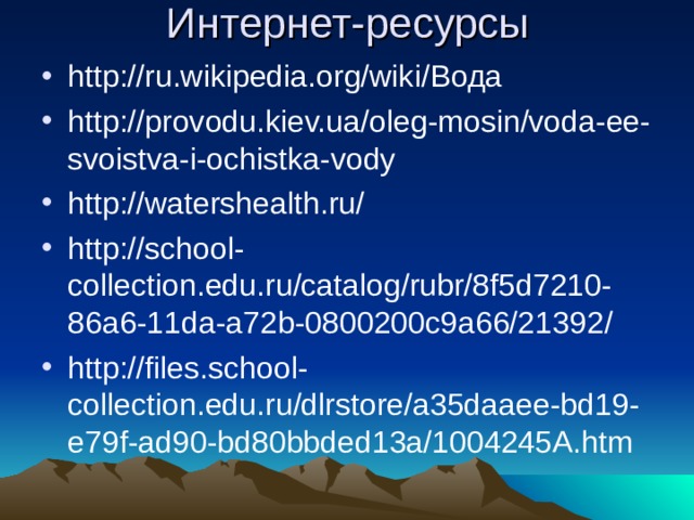 Интернет-ресурсы http://ru.wikipedia.org/wiki/ Вода http://provodu.kiev.ua/oleg-mosin/voda-ee-svoistva-i-ochistka-vody http://watershealth.ru/ http://school-collection.edu.ru/catalog/rubr/8f5d7210-86a6-11da-a72b-0800200c9a66/21392/ http://files.school-collection.edu.ru/dlrstore/a35daaee-bd19-e79f-ad90-bd80bbded13a/1004245A.htm 