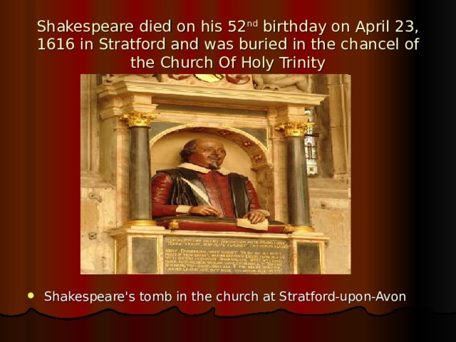 Shakespeare died on his 52 nd birthday on April 23, 1616 in Stratford and was buried in the chancel of the Church Of Holy Trinity Shakespeare's tomb in the church at Stratford-upon-Avon 