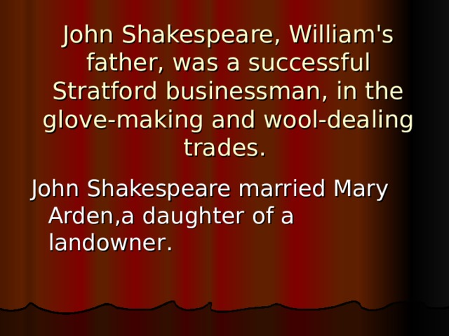 John Shakespeare, William's father, was a successful Stratford businessman, in the glove-making and wool-dealing trades. John Shakespeare married Mary Arden,a daughter  of a landowner . 