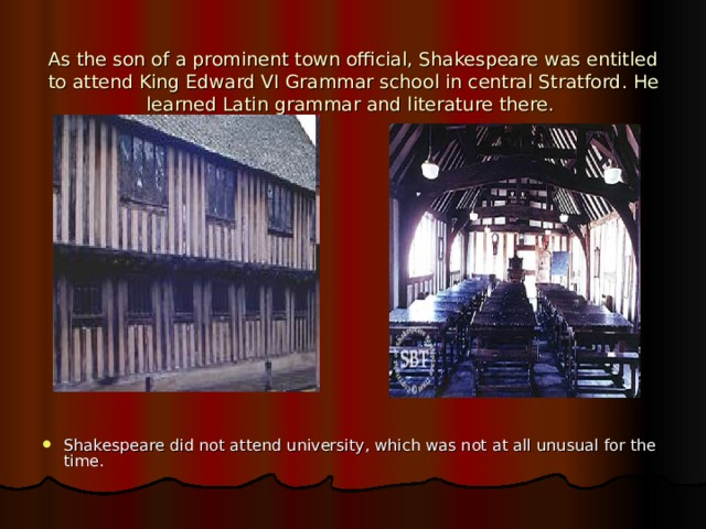  As the son of a prominent town official, Shakespeare was entitled to attend King Edward VI Grammar school in central Stratford . He learned Latin grammar and literature there.   Shakespeare did not attend university, which was not at all unusual for the time. 