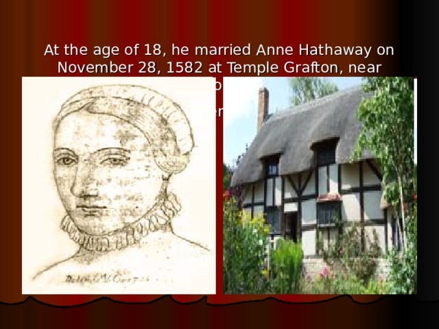   At the age of 18, he married Anne Hathaway on November 28, 1582 at Temple Grafton, near Stratford.  Hathaway, who was 2 6 , was eight years his senior.    