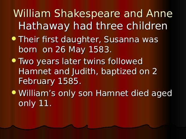 William Shakespeare and Anne Hathaway had three children Their first daughte r, Susanna was born on 26 May  1583 . Two years later twins followed Hamnet and Judith, baptized on 2 February  1585. William’s only son Hamnet died aged only 11.  