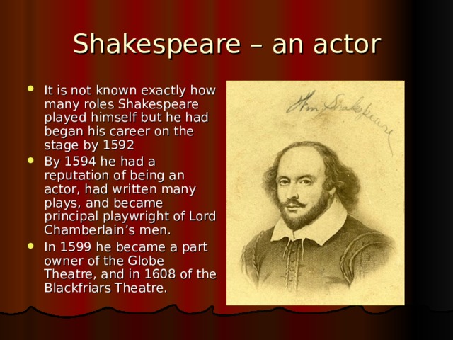 Shakespeare – an actor It is not known exactly how many roles Shakespeare played himself but he had began his career on the stage by 1592 By 1594 he had a reputation of being an actor, had written many plays, and became principal playwright of Lord Chamberlain’s men. In 1599 he became a part owner of the Globe Theatre, and in 1608 of the Blackfriars Theatre. 