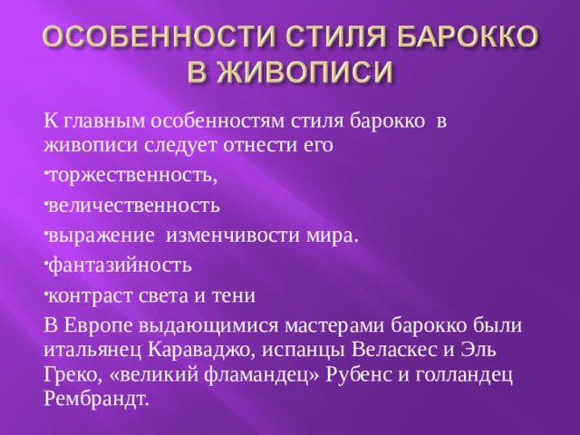 К главным особенностям стиля барокко в живописи следует отнести его торжественность, величественность выражение изменчивости мира. фантазийность контраст света и тени В Европе выдающимися мастерами барокко были итальянец Караваджо, испанцы Веласкес и Эль Греко, «великий фламандец» Рубенс и голландец Рембрандт. 