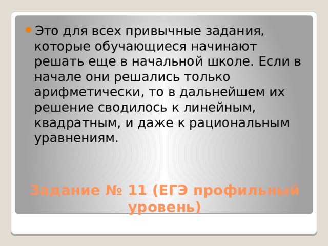Это для всех привычные задания, которые обучающиеся начинают решать еще в начальной школе. Если в начале они решались только арифметически, то в дальнейшем их решение сводилось к линейным, квадратным, и даже к рациональным уравнениям. Задание № 11 (ЕГЭ профильный уровень) 