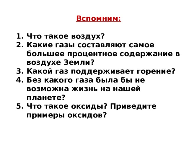 Вспомним:  Что такое воздух? Какие газы составляют самое большее процентное содержание в воздухе Земли? Какой газ поддерживает горение? Без какого газа была бы не возможна жизнь на нашей планете? Что такое оксиды? Приведите примеры оксидов?   