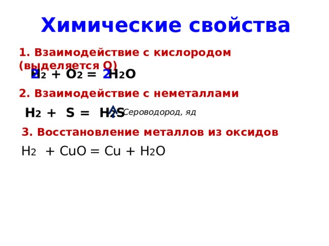 Химические свойства 1. Взаимодействие с кислородом (выделяется Q) Н 2 + O 2 = Н 2 O 2 2 2. Взаимодействие с неметаллами Н 2 + S = H 2 S Сероводород, яд 3. Восстановление металлов из оксидов H 2 + CuO  = Cu + H 2 O 