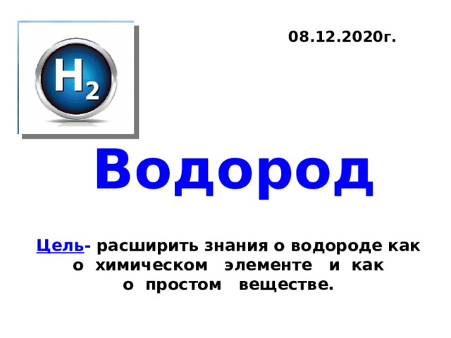 08.12.2020г. Водород Цель - расширить знания о водороде как о  химическом   элементе   и  как о  простом   веществе. 