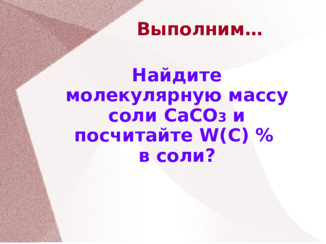 Выполним… Найдите молекулярную массу соли CaCO 3 и посчитайте W(C) %  в соли? 