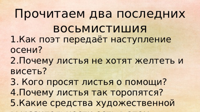 Прочитаем два последних восьмистишия 1.Как поэт передаёт наступление осени? 2.Почему листья не хотят желтеть и висеть? 3. Кого просят листья о помощи? 4.Почему листья так торопятся? 5.Какие средства художественной выразительности есть в этом стихотворении? 