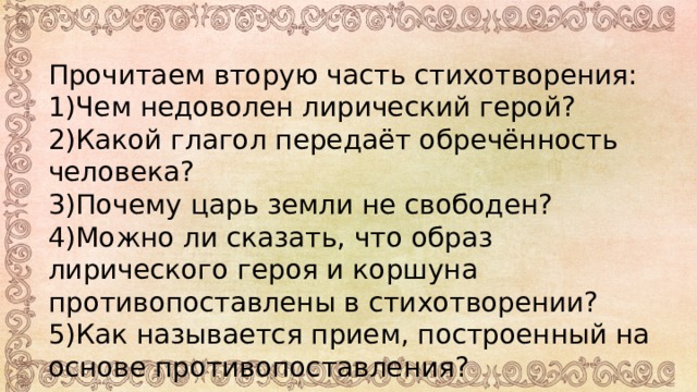Прочитаем вторую часть стихотворения: 1)Чем недоволен лирический герой? 2)Какой глагол передаёт обречённость человека? 3)Почему царь земли не свободен? 4)Можно ли сказать, что образ лирического героя и коршуна противопоставлены в стихотворении? 5)Как называется прием, построенный на основе противопоставления? 