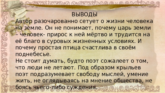 ВЫВОДЫ Автор разочарованно сетует о жизни человека на земле. Он не понимает, почему царь земли – человек- прирос к ней мёртво и трудится на её благо в суровых жизненных условиях. И почему простая птица счастлива в своём поднебесье. Не стоит думать, будто поэт сожалеет о том, что люди не летают. Под образом крыльев поэт подразумевает свободу мыслей, умение жить, не оглядываясь на мнение общества, не боясь чьего-либо суждения. 