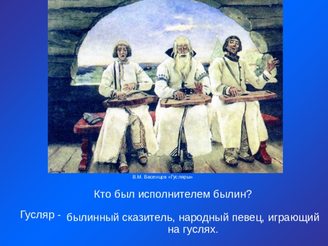 В.М. Васенцов «Гусляры» Кто был исполнителем былин? Гусляр - былинный сказитель, народный певец, играющий на гуслях. 