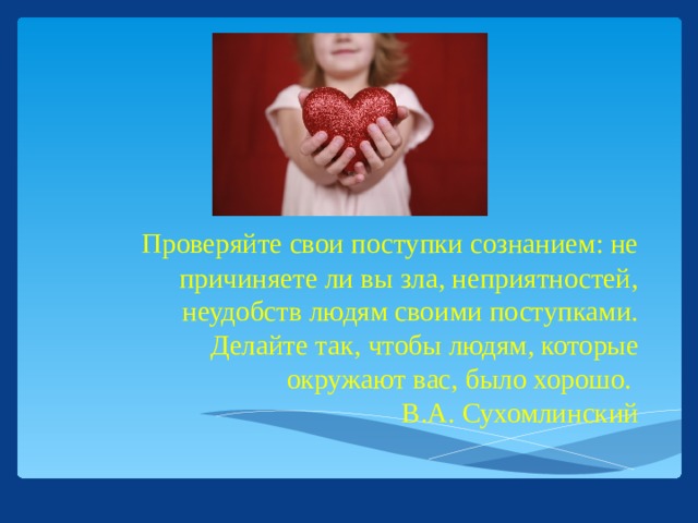 Проверяйте свои поступки сознанием: не причиняете ли вы зла, неприятностей, неудобств людям своими поступками. Делайте так, чтобы людям, которые окружают вас, было хорошо.  В.А. Сухомлинский