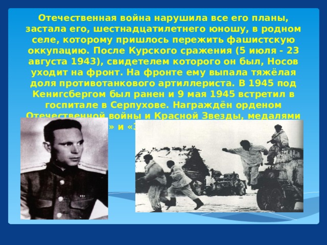 Отечественная война нарушила все его планы, застала его, шестнадцатилетнего юношу, в родном селе, которому пришлось пережить фашистскую оккупацию. После Курского сражения (5 июля - 23 августа 1943), свидетелем которого он был, Носов уходит на фронт. На фронте ему выпала тяжёлая доля противотанкового артиллериста. В 1945 под Кенигсбергом был ранен и 9 мая 1945 встретил в госпитале в Серпухове. Награждён орденом Отечественной войны и Красной Звезды, медалями «За отвагу» и «За победу над Германией.