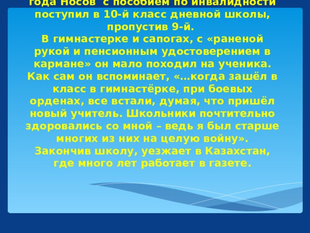 По возвращении с фронта осенью 1945 года Носов с пособием по инвалидности поступил в 10-й класс дневной школы, пропустив 9-й.  В гимнастерке и сапогах, с «раненой рукой и пенсионным удостоверением в кармане» он мало походил на ученика. Как сам он вспоминает, «…когда зашёл в класс в гимнастёрке, при боевых орденах, все встали, думая, что пришёл новый учитель. Школьники почтительно здоровались со мной – ведь я был старше многих из них на целую войну».  Закончив школу, уезжает в Казахстан, где много лет работает в газете.
