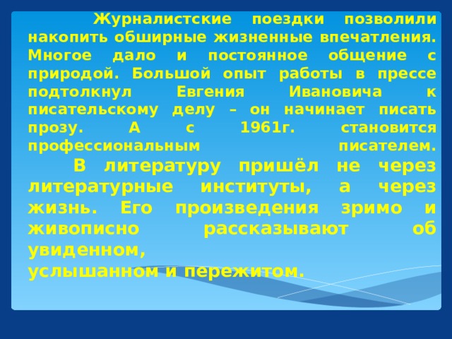 Журналистские поездки позволили накопить обширные жизненные впечатления. Многое дало и постоянное общение с природой. Большой опыт работы в прессе подтолкнул Евгения Ивановича к писательскому делу – он начинает писать прозу. А с 1961г. становится профессиональным писателем.   В литературу пришёл не через литературные институты, а через жизнь. Его произведения зримо и живописно рассказывают об увиденном,  услышанном и пережитом.