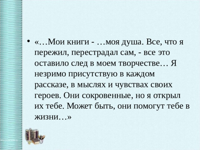 «…Мои книги - …моя душа. Все, что я пережил, перестрадал сам, - все это оставило след в моем творчестве… Я незримо присутствую в каждом рассказе, в мыслях и чувствах своих героев. Они сокровенные, но я открыл их тебе. Может быть, они помогут тебе в жизни…»
