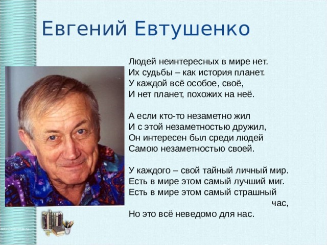 Евгений Евтушенко Людей неинтересных в мире нет. Их судьбы – как история планет. У каждой всё особое, своё, И нет планет, похожих на неё.   А если кто-то незаметно жил И с этой незаметностью дружил, Он интересен был среди людей Самою незаметностью своей.   У каждого – свой тайный личный мир. Есть в мире этом самый лучший миг. Есть в мире этом самый страшный      час, Но это всё неведомо для нас.